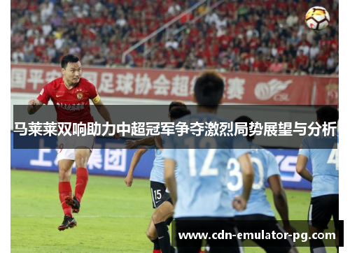 马莱莱双响助力中超冠军争夺激烈局势展望与分析 马莱莱双响助力中超冠军争夺激烈局势展望与分析