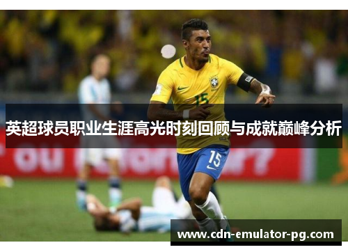 英超球员职业生涯高光时刻回顾与成就巅峰分析