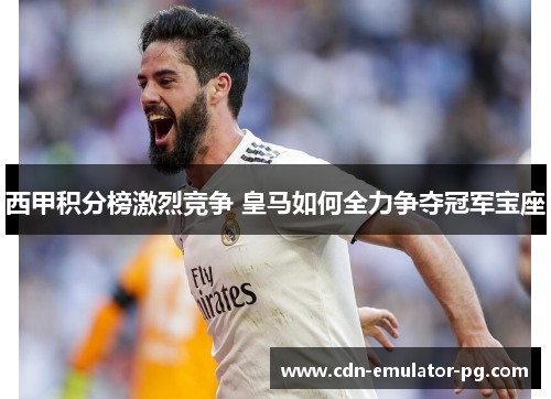 西甲积分榜激烈竞争 皇马如何全力争夺冠军宝座