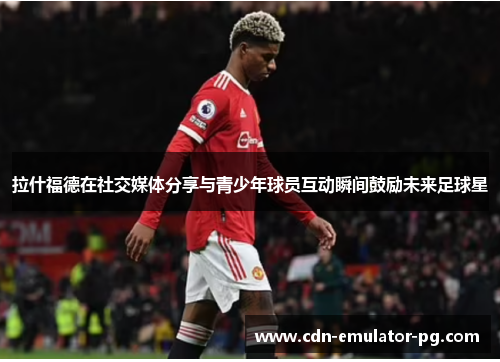 拉什福德在社交媒体分享与青少年球员互动瞬间鼓励未来足球星 拉什福德在社交媒体分享与青少年球员互动瞬间鼓励未来足球星
