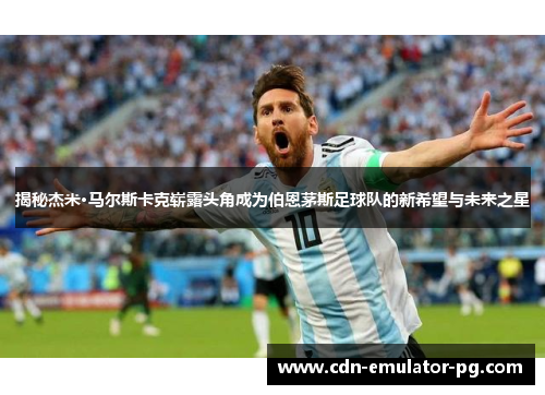 揭秘杰米·马尔斯卡克崭露头角成为伯恩茅斯足球队的新希望与未来之星