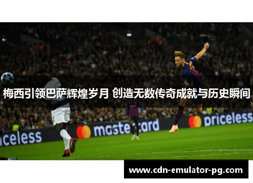 梅西引领巴萨辉煌岁月 创造无数传奇成就与历史瞬间