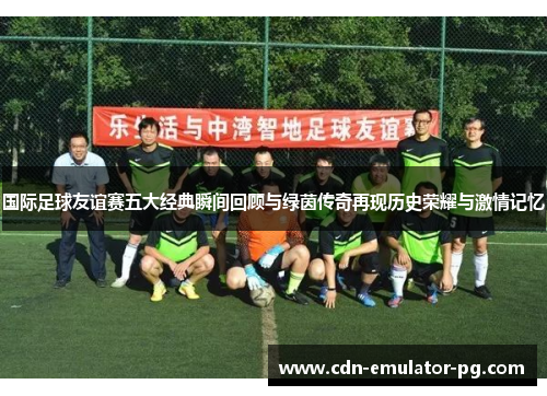 国际足球友谊赛五大经典瞬间回顾与绿茵传奇再现历史荣耀与激情记忆 国际足球友谊赛五大经典瞬间回顾与绿茵传奇再现历史荣耀与激情记忆