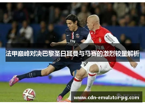 法甲巅峰对决巴黎圣日耳曼与马赛的激烈较量解析