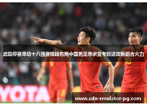 武磊停赛牵动十八强赛锋线布局中国男足急求变考验进攻新组合火力