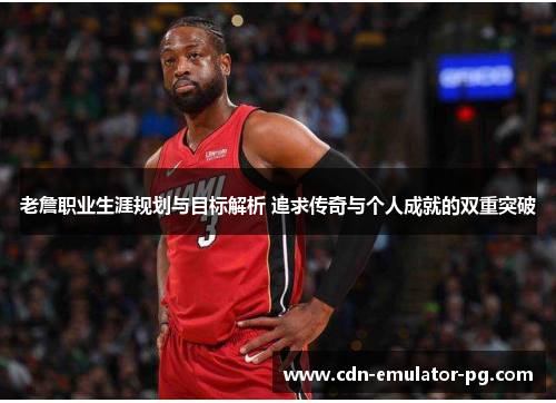 老詹职业生涯规划与目标解析 追求传奇与个人成就的双重突破