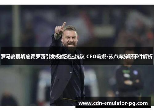 罗马高层解雇德罗西引发极端球迷抗议 CEO莉娜·苏卢库辞职事件解析 罗马高层解雇德罗西引发极端球迷抗议 CEO莉娜·苏卢库辞职事件解析