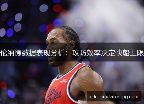 伦纳德数据表现分析:攻防效率决定快船上限 伦纳德数据表现分析:攻防效率决定快船上限